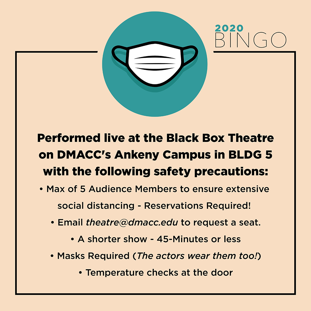 Performed live at the Black Box Theatre on DMACC Ankeny Campus in Bldg. 5. Max of 5 audience members to ensure extensive social distancing -reservations required! Email theatre@dmacc.edu to request a seat. A shorter show - 45 minutes or less. Mask required (the actors wear them, too), Temperature checks at the door.